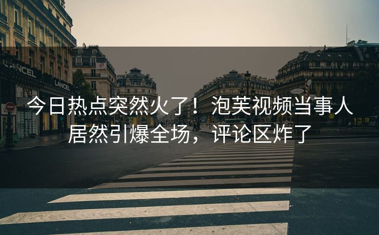今日热点突然火了！泡芙视频当事人居然引爆全场，评论区炸了