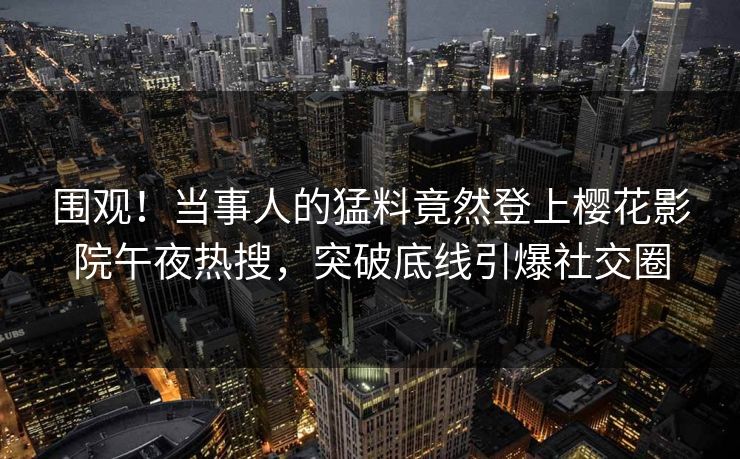 围观!当事人的猛料竟然登上樱花影院午夜热搜,突破底线引爆社交圈 围观!当事人的猛料竟然登上樱花影院午夜热搜,突破底线引爆社交圈