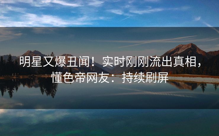 明星又爆丑闻！实时刚刚流出真相，懂色帝网友：持续刷屏