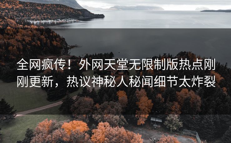 全网疯传！外网天堂无限制版热点刚刚更新，热议神秘人秘闻细节太炸裂