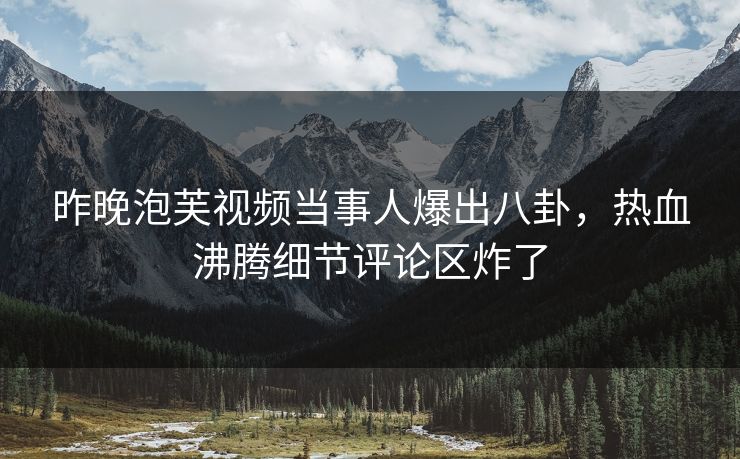 昨晚泡芙视频当事人爆出八卦，热血沸腾细节评论区炸了