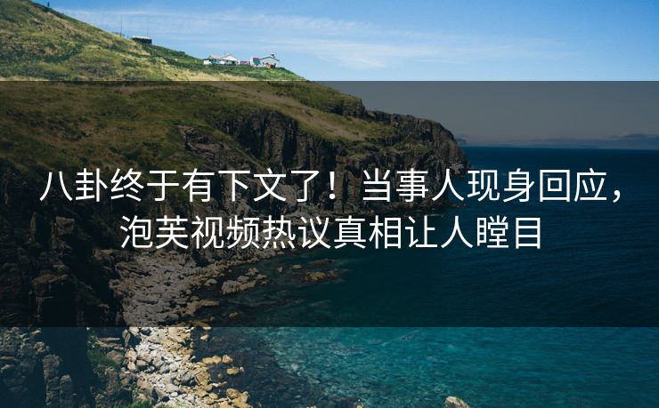 八卦终于有下文了！当事人现身回应，泡芙视频热议真相让人瞠目