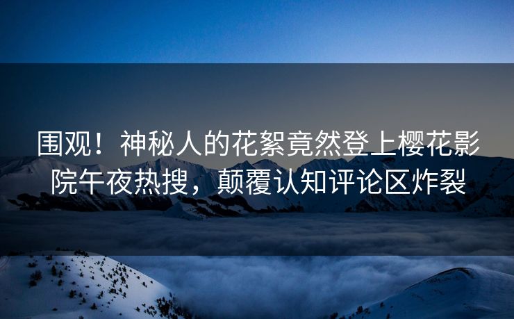 围观！神秘人的花絮竟然登上樱花影院午夜热搜，颠覆认知评论区炸裂