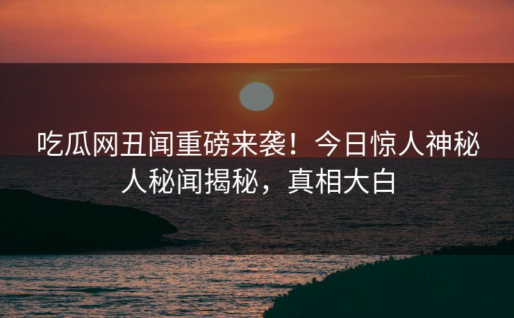 吃瓜网丑闻重磅来袭！今日惊人神秘人秘闻揭秘，真相大白