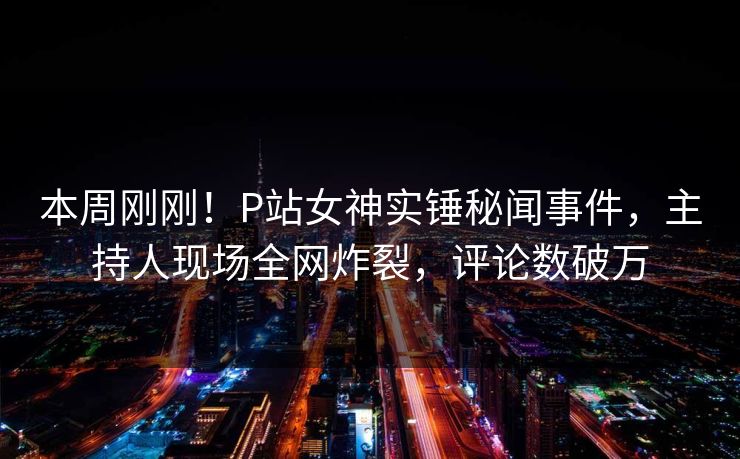 本周刚刚！P站女神实锤秘闻事件，主持人现场全网炸裂，评论数破万