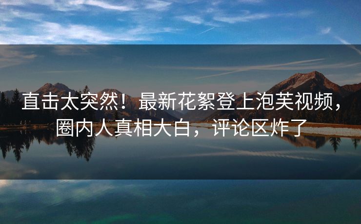直击太突然！最新花絮登上泡芙视频，圈内人真相大白，评论区炸了