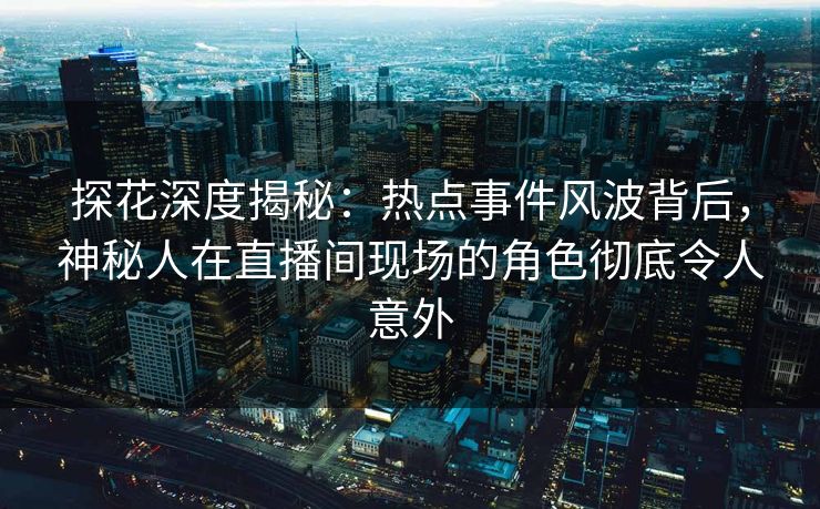 探花深度揭秘：热点事件风波背后，神秘人在直播间现场的角色彻底令人意外