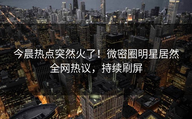 今晨热点突然火了！微密圈明星居然全网热议，持续刷屏