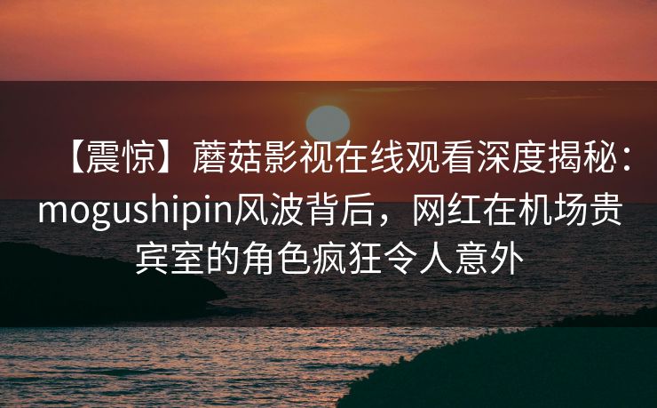 【震惊】蘑菇影视在线观看深度揭秘：mogushipin风波背后，网红在机场贵宾室的角色疯狂令人意外