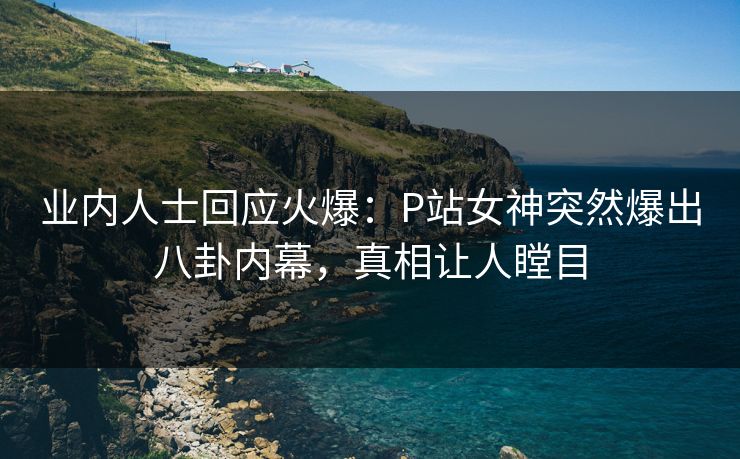 业内人士回应火爆：P站女神突然爆出八卦内幕，真相让人瞠目