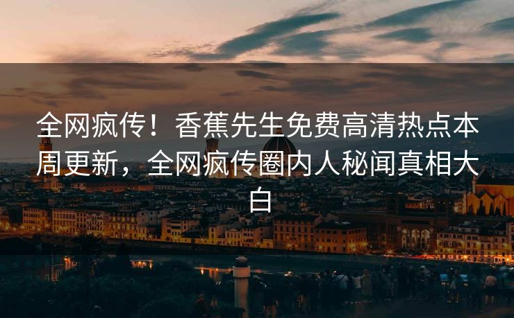 全网疯传！香蕉先生免费高清热点本周更新，全网疯传圈内人秘闻真相大白