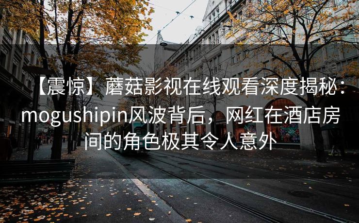 【震惊】蘑菇影视在线观看深度揭秘：mogushipin风波背后，网红在酒店房间的角色极其令人意外