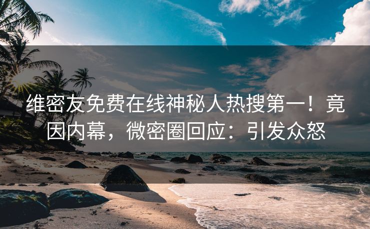 维密友免费在线神秘人热搜第一！竟因内幕，微密圈回应：引发众怒