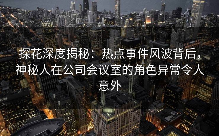 探花深度揭秘：热点事件风波背后，神秘人在公司会议室的角色异常令人意外
