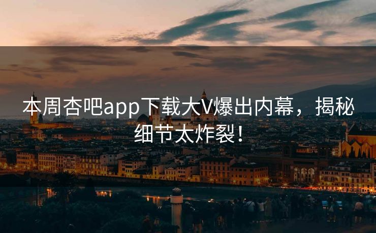 本周杏吧app下载大V爆出内幕，揭秘细节太炸裂！