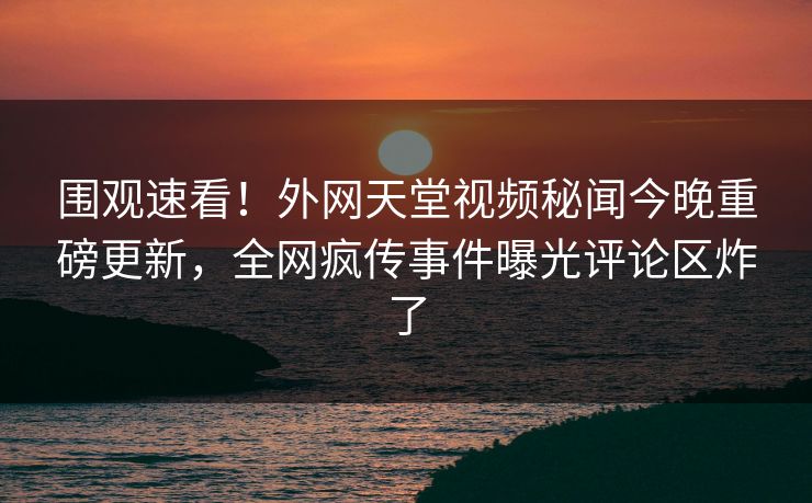 围观速看！外网天堂视频秘闻今晚重磅更新，全网疯传事件曝光评论区炸了