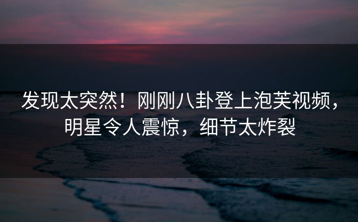 发现太突然！刚刚八卦登上泡芙视频，明星令人震惊，细节太炸裂