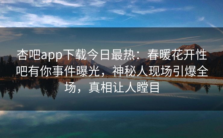 杏吧app下载今日最热：春暖花开性吧有你事件曝光，神秘人现场引爆全场，真相让人瞠目