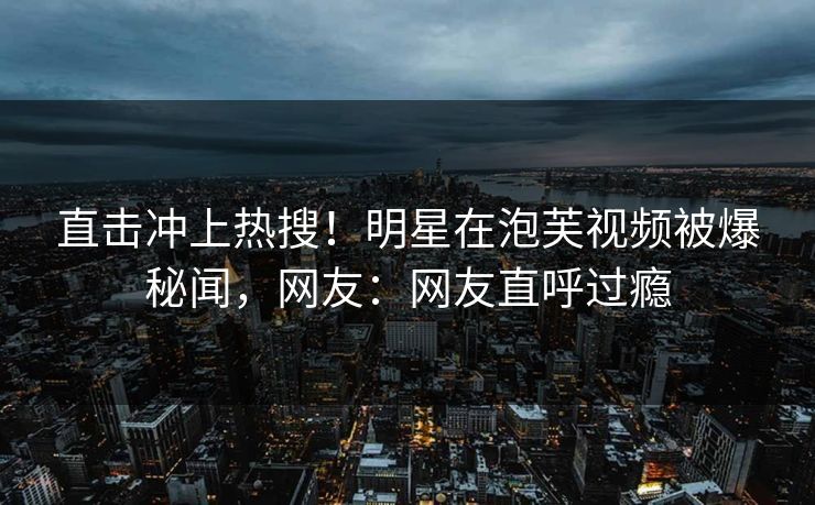 直击冲上热搜！明星在泡芙视频被爆秘闻，网友：网友直呼过瘾