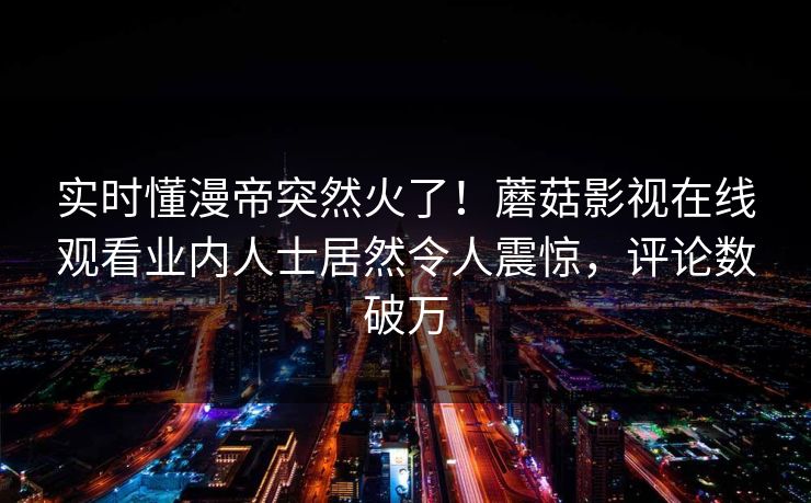 实时懂漫帝突然火了！蘑菇影视在线观看业内人士居然令人震惊，评论数破万