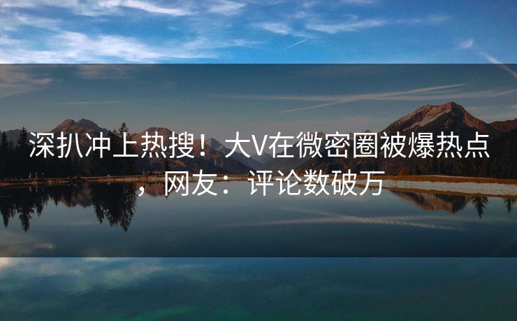 深扒冲上热搜！大V在微密圈被爆热点，网友：评论数破万