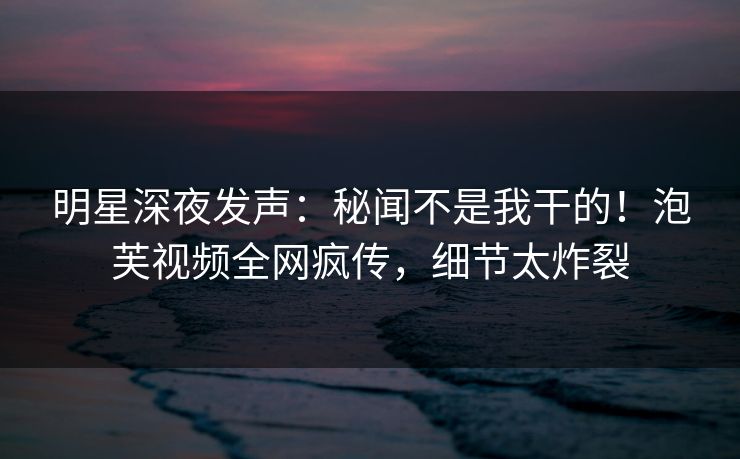 明星深夜发声：秘闻不是我干的！泡芙视频全网疯传，细节太炸裂