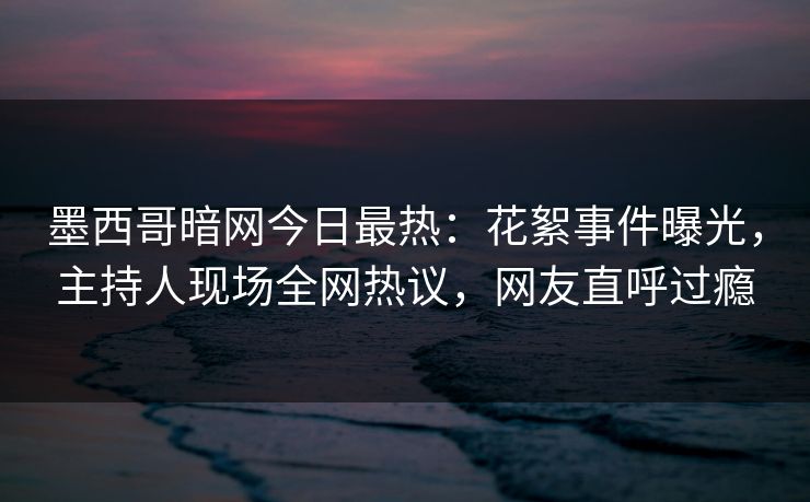 墨西哥暗网今日最热：花絮事件曝光，主持人现场全网热议，网友直呼过瘾
