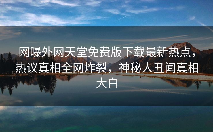 网曝外网天堂免费版下载最新热点,热议真相全网炸裂,神秘人丑闻真相大白 网曝外网天堂免费版下载最新热点,热议真相全网炸裂,神秘人丑闻真相大白