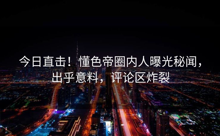 今日直击!懂色帝圈内人曝光秘闻,出乎意料,评论区炸裂 今日直击!懂色帝圈内人曝光秘闻,出乎意料,评论区炸裂