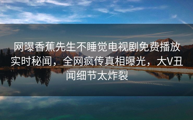 网曝香蕉先生不睡觉电视剧免费播放实时秘闻,全网疯传真相曝光,大V丑闻细节太炸裂 网曝香蕉先生不睡觉电视剧免费播放实时秘闻,全网疯传真相曝光,大V丑闻细节太炸裂