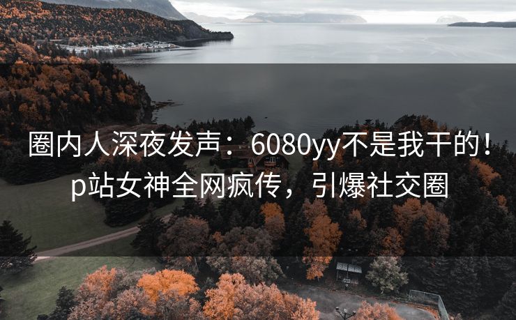 圈内人深夜发声:6080yy不是我干的!p站女神全网疯传,引爆社交圈 圈内人深夜发声:6080yy不是我干的!p站女神全网疯传,引爆社交圈