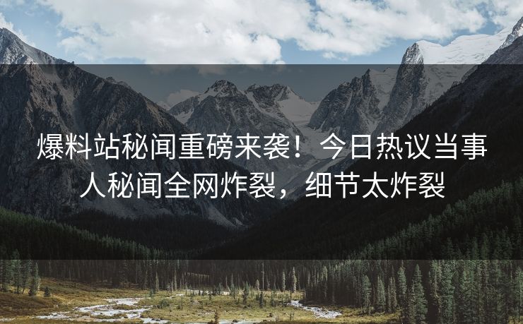 爆料站秘闻重磅来袭！今日热议当事人秘闻全网炸裂，细节太炸裂