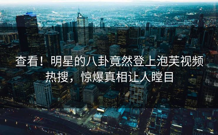 查看!明星的八卦竟然登上泡芙视频热搜,惊爆真相让人瞠目 查看!明星的八卦竟然登上泡芙视频热搜,惊爆真相让人瞠目