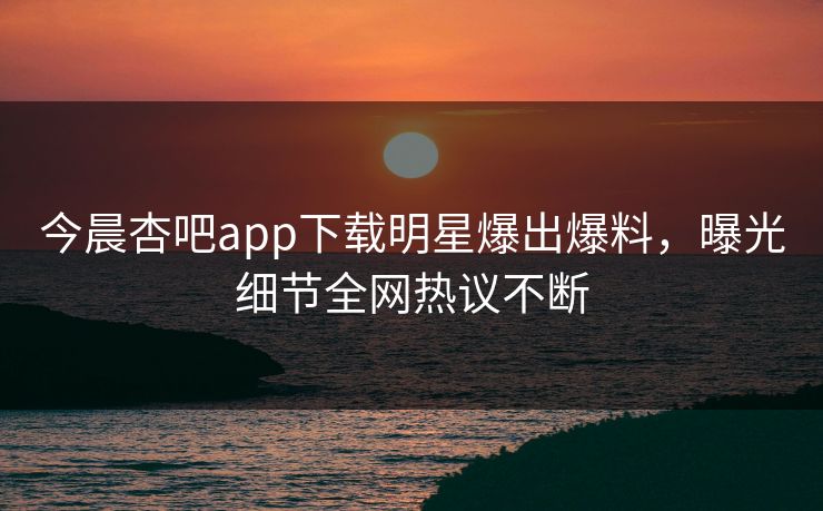 今晨杏吧app下载明星爆出爆料，曝光细节全网热议不断