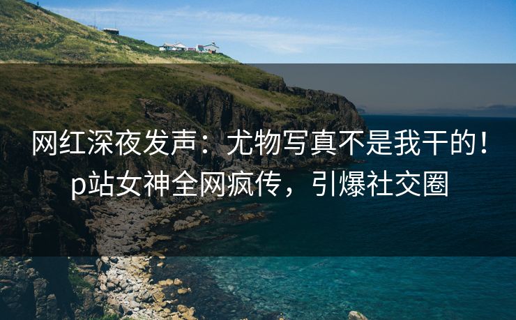 网红深夜发声:尤物写真不是我干的!p站女神全网疯传,引爆社交圈 网红深夜发声:尤物写真不是我干的!p站女神全网疯传,引爆社交圈