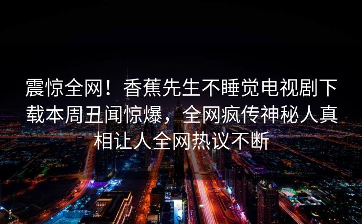 震惊全网!香蕉先生不睡觉电视剧下载本周丑闻惊爆,全网疯传神秘人真相让人全网热议不断 震惊全网!香蕉先生不睡觉电视剧下载本周丑闻惊爆,全网疯传神秘人真相让人全网热议不断