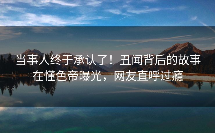 当事人终于承认了!丑闻背后的故事在懂色帝曝光,网友直呼过瘾 当事人终于承认了!丑闻背后的故事在懂色帝曝光,网友直呼过瘾