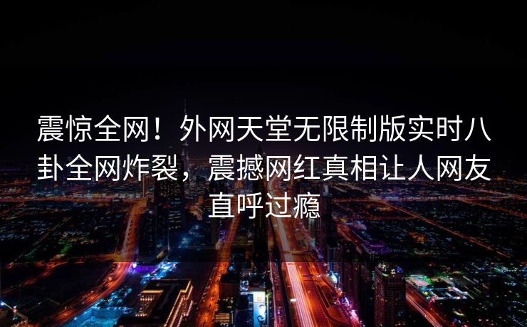 震惊全网！外网天堂无限制版实时八卦全网炸裂，震撼网红真相让人网友直呼过瘾