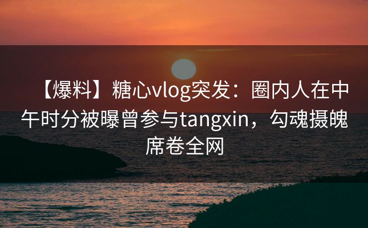 【爆料】糖心vlog突发:圈内人在中午时分被曝曾参与tangxin,勾魂摄魄席卷全网 【爆料】糖心vlog突发:圈内人在中午时分被曝曾参与tangxin,勾魂摄魄席卷全网