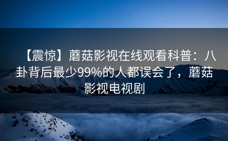 【震惊】蘑菇影视在线观看科普：八卦背后最少99%的人都误会了，蘑菇影视电视剧