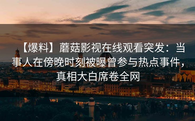 【爆料】蘑菇影视在线观看突发:当事人在傍晚时刻被曝曾参与热点事件,真相大白席卷全网 【爆料】蘑菇影视在线观看突发:当事人在傍晚时刻被曝曾参与热点事件,真相大白席卷全网
