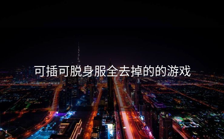 可插可脱身服全去掉的的游戏 可插可脱身服全去掉的的游戏