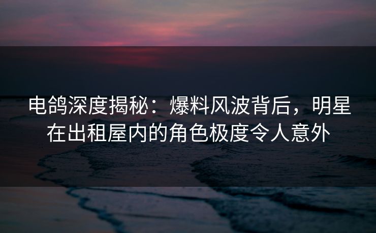 电鸽深度揭秘:爆料风波背后,明星在出租屋内的角色极度令人意外 电鸽深度揭秘:爆料风波背后,明星在出租屋内的角色极度令人意外