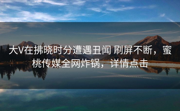 大V在拂晓时分遭遇丑闻 刷屏不断，蜜桃传媒全网炸锅，详情点击