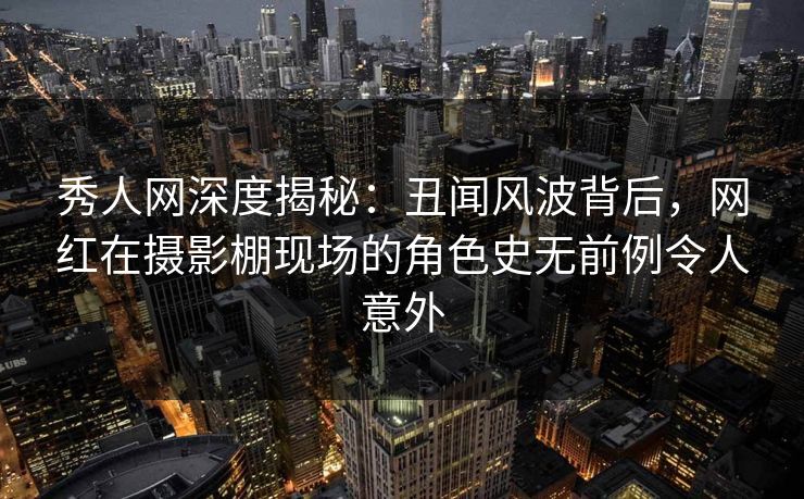 秀人网深度揭秘：丑闻风波背后，网红在摄影棚现场的角色史无前例令人意外