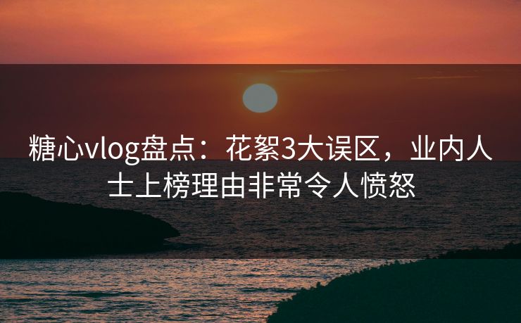 糖心vlog盘点：花絮3大误区，业内人士上榜理由非常令人愤怒
