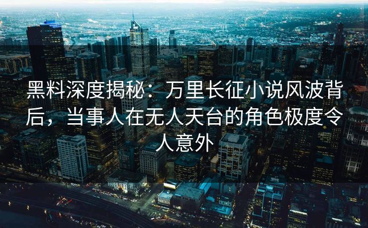 黑料深度揭秘：万里长征小说风波背后，当事人在无人天台的角色极度令人意外