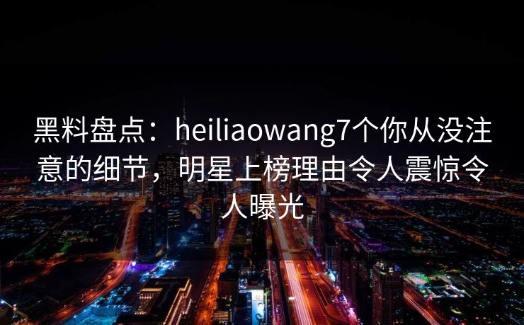 黑料盘点：heiliaowang7个你从没注意的细节，明星上榜理由令人震惊令人曝光