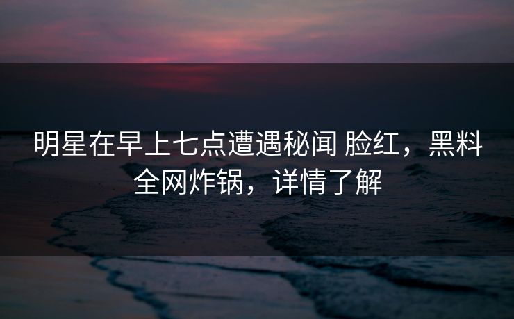 明星在早上七点遭遇秘闻 脸红，黑料全网炸锅，详情了解