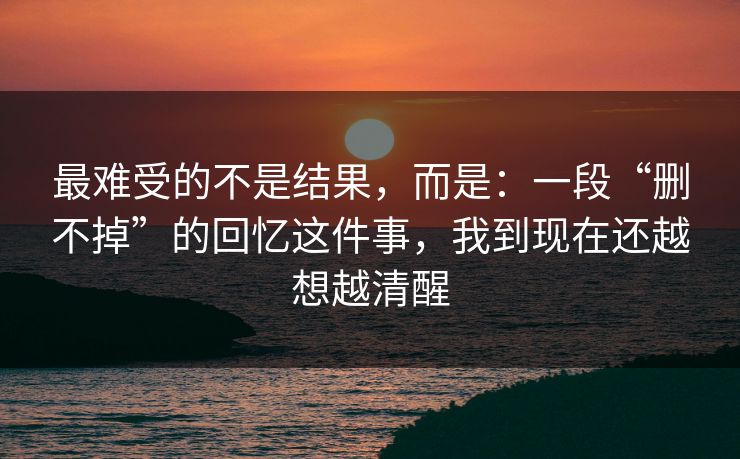 最难受的不是结果，而是：一段“删不掉”的回忆这件事，我到现在还越想越清醒